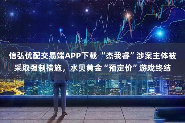信弘优配交易端APP下载 “杰我睿”涉案主体被采取强制措施，水贝黄金“预定价”游戏终结