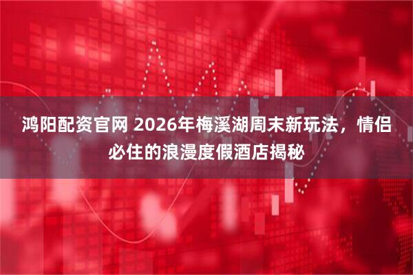 鸿阳配资官网 2026年梅溪湖周末新玩法，情侣必住的浪漫度假酒店揭秘